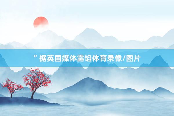 ”　　据英国媒体露馅体育录像/图片