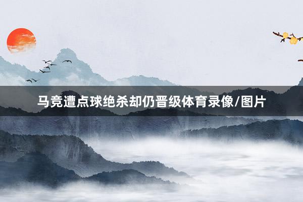 马竞遭点球绝杀却仍晋级体育录像/图片