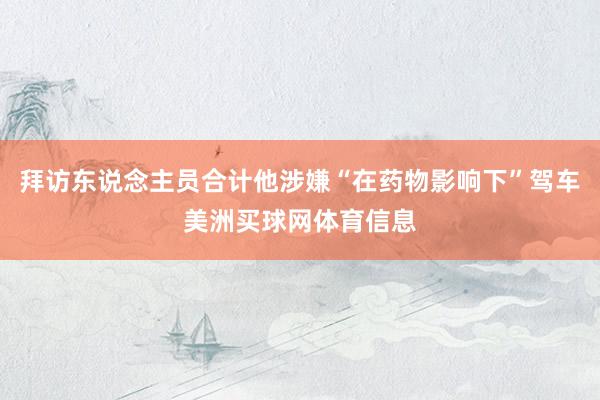 拜访东说念主员合计他涉嫌“在药物影响下”驾车美洲买球网体育信息