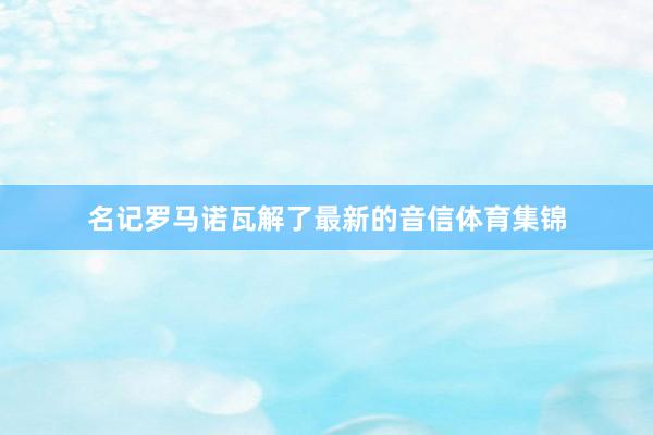 名记罗马诺瓦解了最新的音信体育集锦