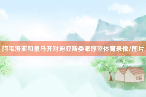 阿韦洛亚和皇马齐对迪亚斯委派厚望体育录像/图片
