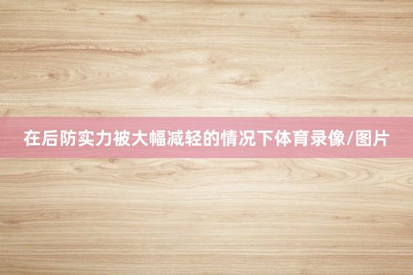 在后防实力被大幅减轻的情况下体育录像/图片