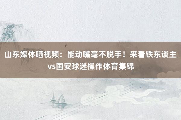 山东媒体晒视频：能动嘴毫不脱手！来看铁东谈主vs国安球迷操作体育集锦