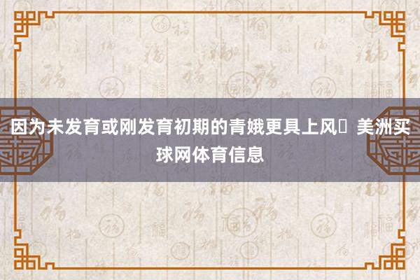 因为未发育或刚发育初期的青娥更具上风‌美洲买球网体育信息