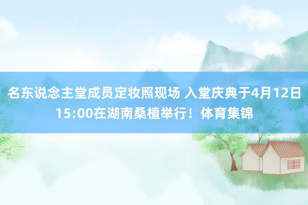 名东说念主堂成员定妆照现场 入堂庆典于4月12日15:00在湖南桑植举行！体育集锦