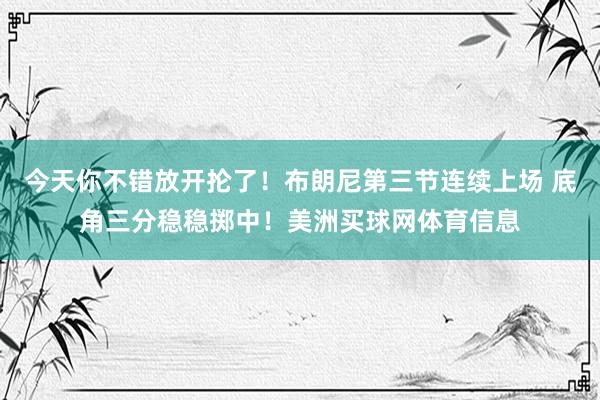 今天你不错放开抡了！布朗尼第三节连续上场 底角三分稳稳掷中！美洲买球网体育信息