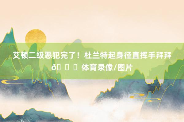 艾顿二级恶犯完了！杜兰特起身径直挥手拜拜👋体育录像/图片