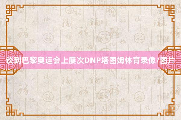 谈到巴黎奥运会上屡次DNP塔图姆体育录像/图片