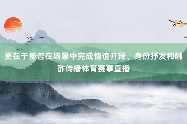 更在于能否在场景中完成情谊开释、身份抒发和酬酢传播体育赛事直播