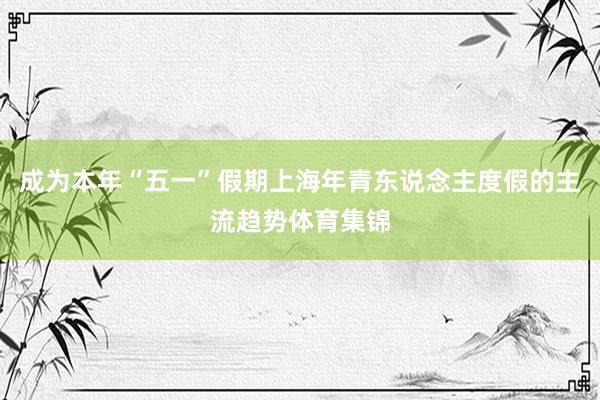 成为本年“五一”假期上海年青东说念主度假的主流趋势体育集锦
