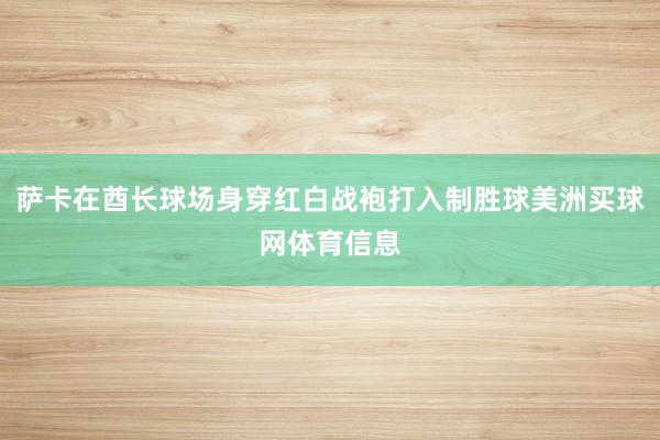 萨卡在酋长球场身穿红白战袍打入制胜球美洲买球网体育信息