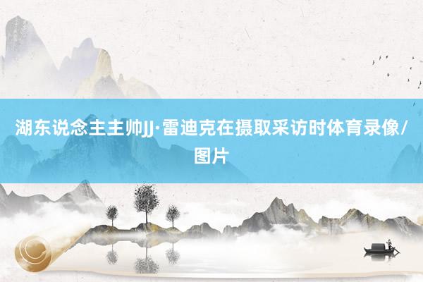 湖东说念主主帅JJ·雷迪克在摄取采访时体育录像/图片