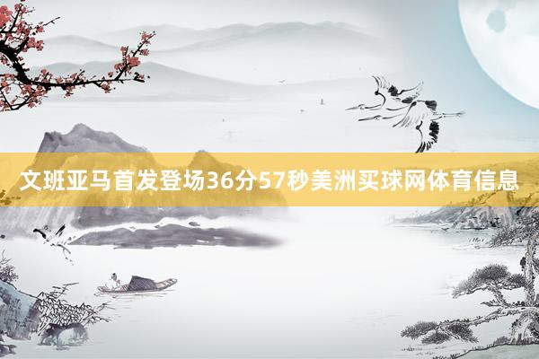 文班亚马首发登场36分57秒美洲买球网体育信息