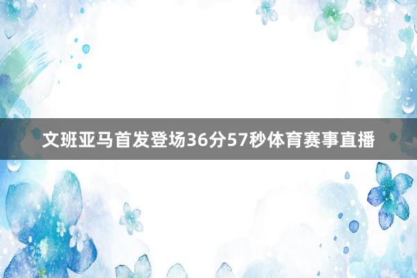 文班亚马首发登场36分57秒体育赛事直播
