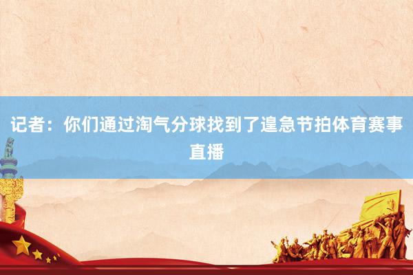 记者：你们通过淘气分球找到了遑急节拍体育赛事直播