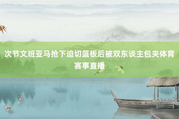 次节文班亚马抢下迫切篮板后被双东谈主包夹体育赛事直播