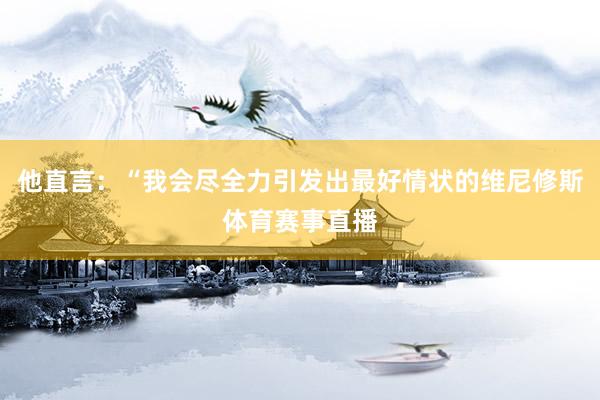 他直言：“我会尽全力引发出最好情状的维尼修斯体育赛事直播