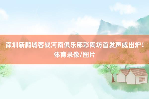 深圳新鹏城客战河南俱乐部彩陶坊首发声威出炉！体育录像/图片
