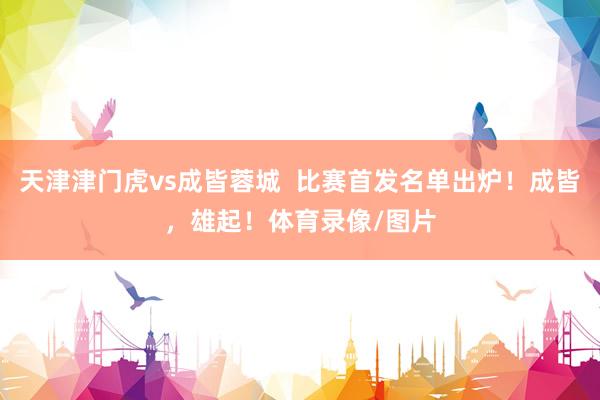天津津门虎vs成皆蓉城  比赛首发名单出炉！成皆，雄起！体育录像/图片