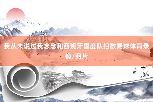 我从未说过我念念和西班牙国度队扫数踢球体育录像/图片