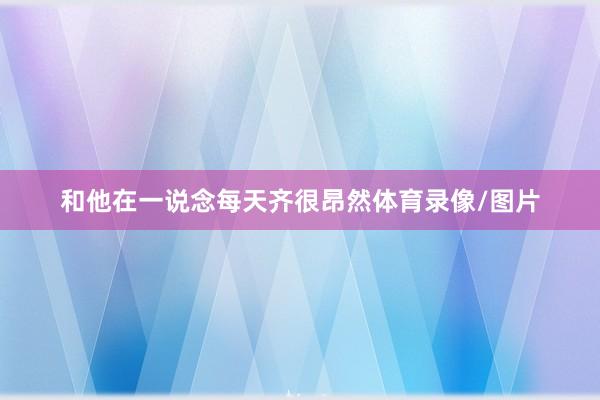 和他在一说念每天齐很昂然体育录像/图片
