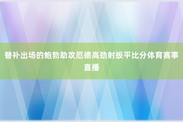 替补出场的鲍勃助攻厄德高劲射扳平比分体育赛事直播
