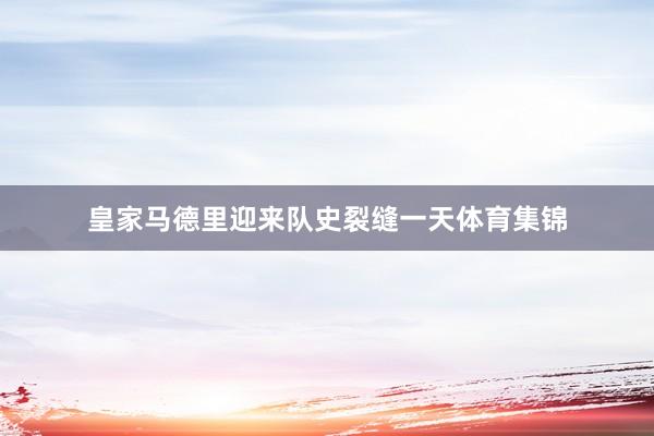 皇家马德里迎来队史裂缝一天体育集锦