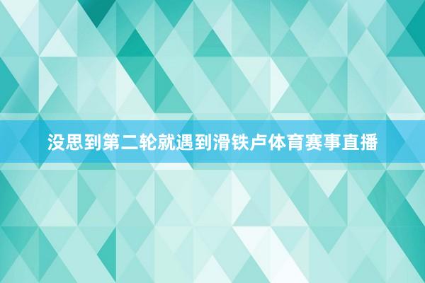 没思到第二轮就遇到滑铁卢体育赛事直播
