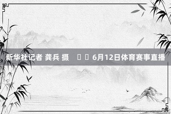 新华社记者 龚兵 摄 6月12日体育赛事直播