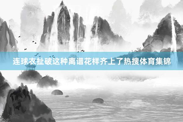 连球衣扯破这种离谱花样齐上了热搜体育集锦