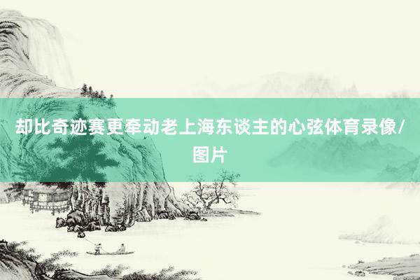 却比奇迹赛更牵动老上海东谈主的心弦体育录像/图片