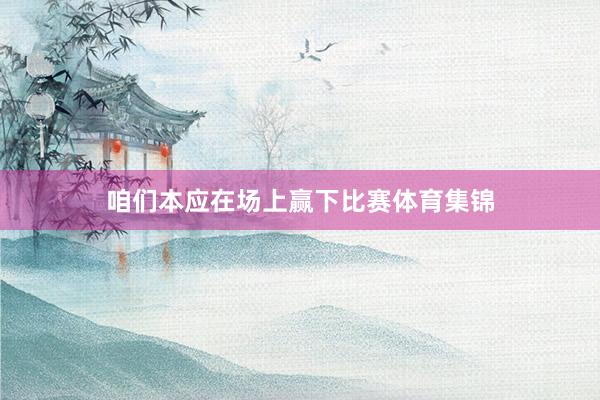 咱们本应在场上赢下比赛体育集锦