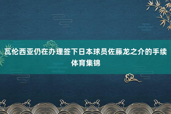 瓦伦西亚仍在办理签下日本球员佐藤龙之介的手续体育集锦