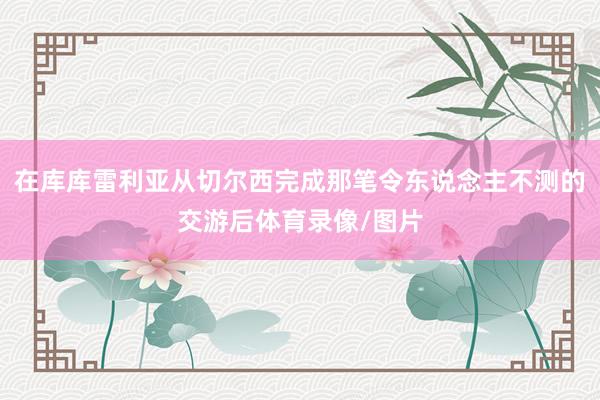 在库库雷利亚从切尔西完成那笔令东说念主不测的交游后体育录像/图片