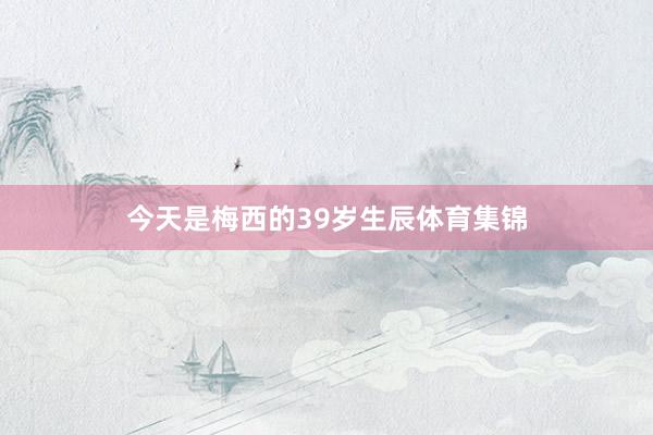 今天是梅西的39岁生辰体育集锦