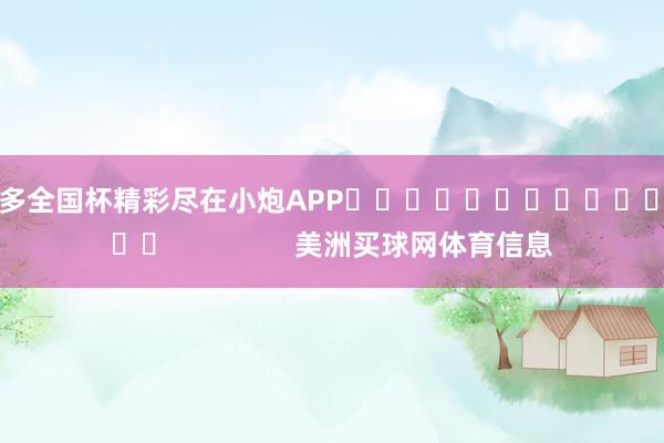 ”更多全国杯精彩尽在小炮APP															                美洲买球网体育信息