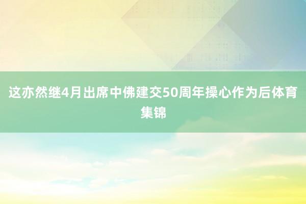 这亦然继4月出席中佛建交50周年操心作为后体育集锦